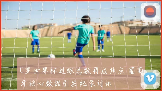C罗世界杯进球总数再成焦点 葡萄牙核心数据引发纪录讨论