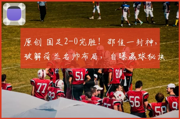 原创 国足2-0完胜！邵佳一封神，破解荷兰名帅布局，自曝赢球秘诀