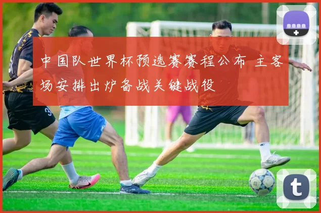 中国队世界杯预选赛赛程公布 主客场安排出炉备战关键战役