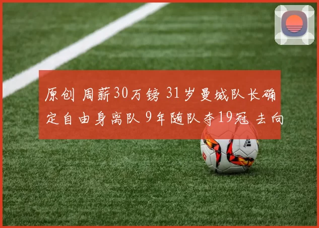 原创 周薪30万镑 31岁曼城队长确定自由身离队 9年随队夺19冠 去向曝光