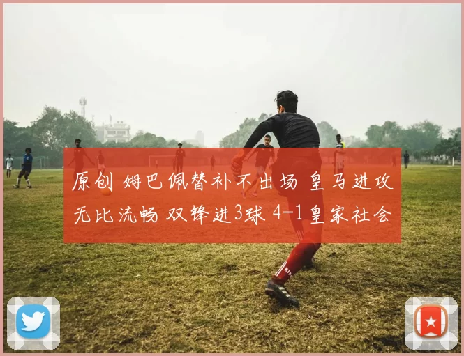 原创 姆巴佩替补不出场 皇马进攻无比流畅 双锋进3球 4-1皇家社会登顶