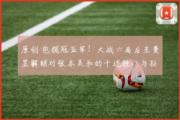 原创 包揽冠亚军！大战六局后王曼昱解锁对张本美和的十连胜，与孙颖莎会师决赛，距离卫冕只差一步