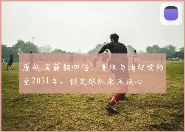 原创 周薪翻四倍！曼联与梅纽续约至2031年，锁定球队未来核心