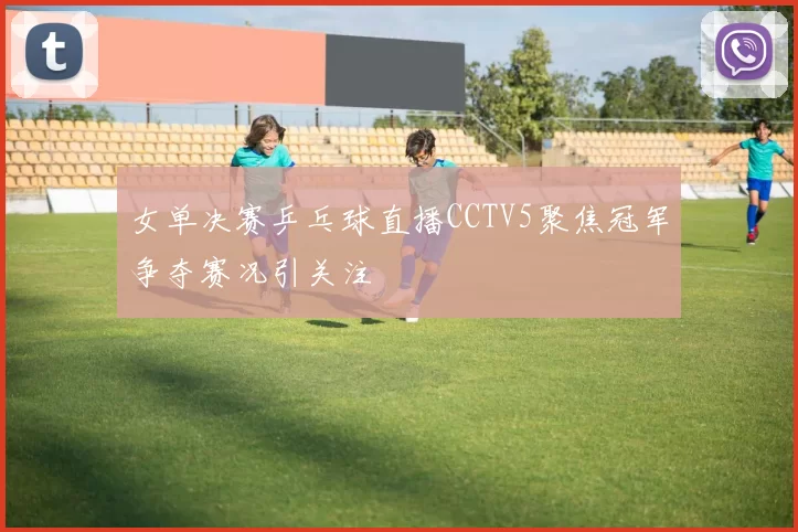 女单决赛乒乓球直播CCTV5聚焦冠军争夺赛况引关注