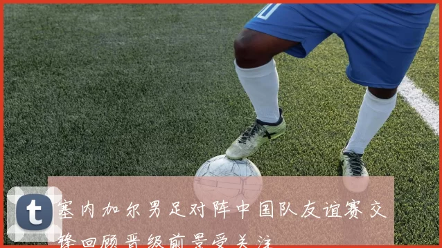 塞内加尔男足对阵中国队友谊赛交锋回顾晋级前景受关注