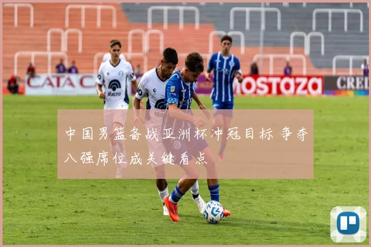 中国男篮备战亚洲杯冲冠目标 争夺八强席位成关键看点