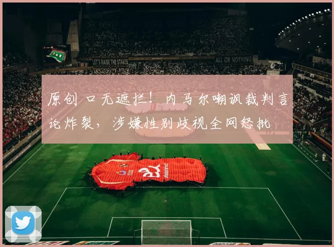 原创 口无遮拦！内马尔嘲讽裁判言论炸裂，涉嫌性别歧视全网怒批