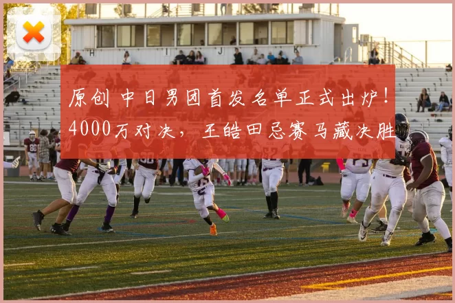 原创 中日男团首发名单正式出炉！4000万对决，王皓田忌赛马藏决胜玄机