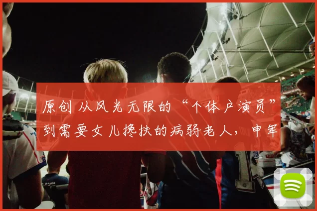 原创 从风光无限的“个体户演员”到需要女儿搀扶的病弱老人，申军谊的人生起伏令人唏嘘。女儿一句“希望你能正常送我出嫁”，成了他康复的动力