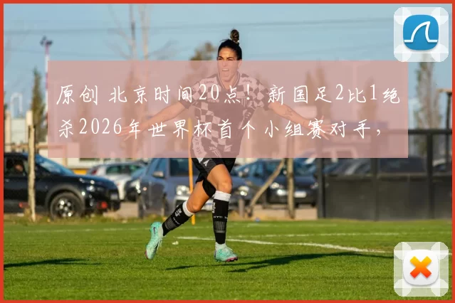 原创 北京时间20点！新国足2比1绝杀2026年世界杯首个小组赛对手，已经被辟谣