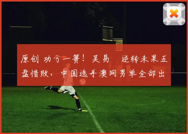 原创 功亏一篑！吴易昺逆转未果五盘惜败，中国选手澳网男单全部出局