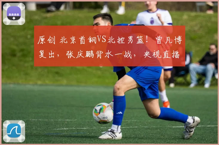 原创 北京首钢VS北控男篮！曾凡博复出，张庆鹏背水一战，央视直播