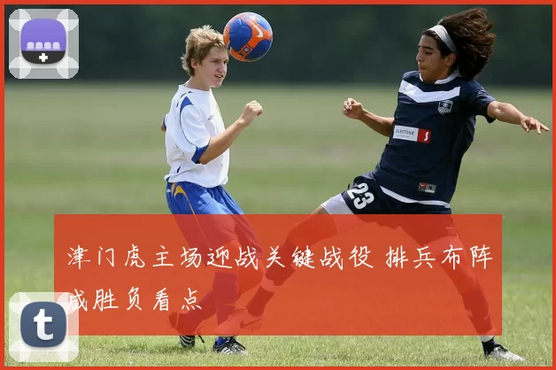 津门虎主场迎战关键战役 排兵布阵成胜负看点