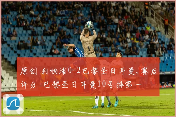 原创 利物浦0-2巴黎圣日耳曼,赛后评分_巴黎圣日耳曼10号排第一