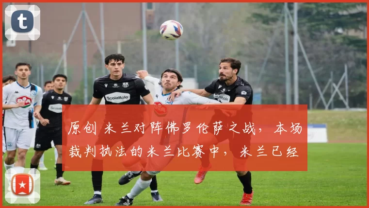 原创 米兰对阵佛罗伦萨之战，本场裁判执法的米兰比赛中，米兰已经两年多未赢球了