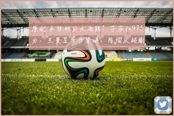 原创 乒联积分大洗牌！莎莎扣975分，王曼昱步步紧逼，陈熠反超蒯曼