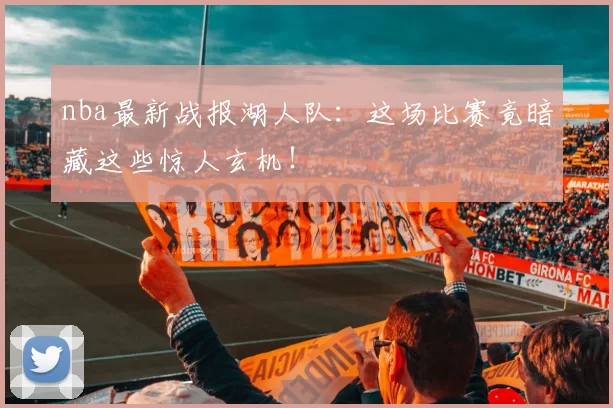 nba最新战报湖人队：这场比赛竟暗藏这些惊人玄机！