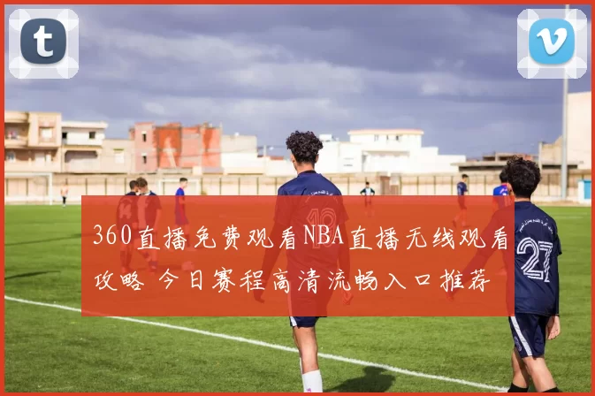 360直播免费观看NBA直播无线观看攻略 今日赛程高清流畅入口推荐