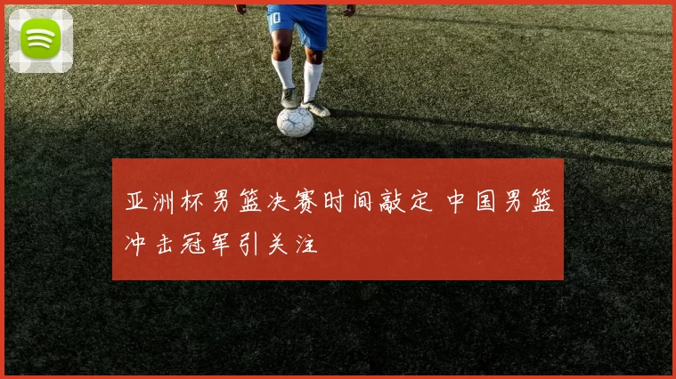 亚洲杯男篮决赛时间敲定 中国男篮冲击冠军引关注