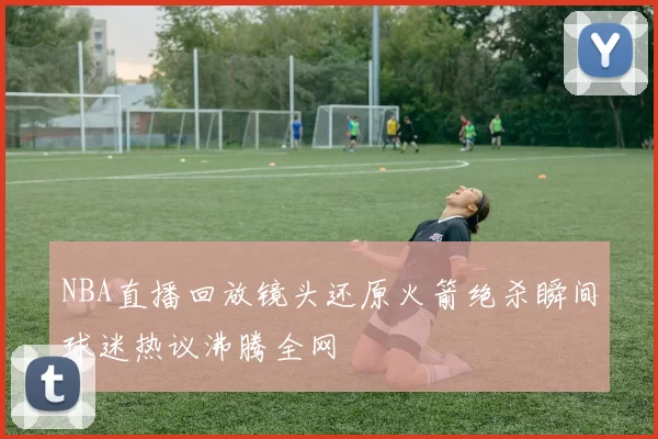 NBA直播回放镜头还原火箭绝杀瞬间球迷热议沸腾全网