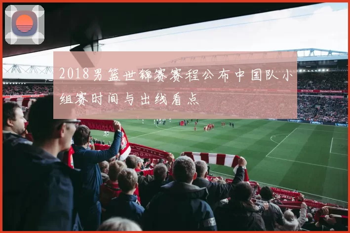 2018男篮世锦赛赛程公布中国队小组赛时间与出线看点