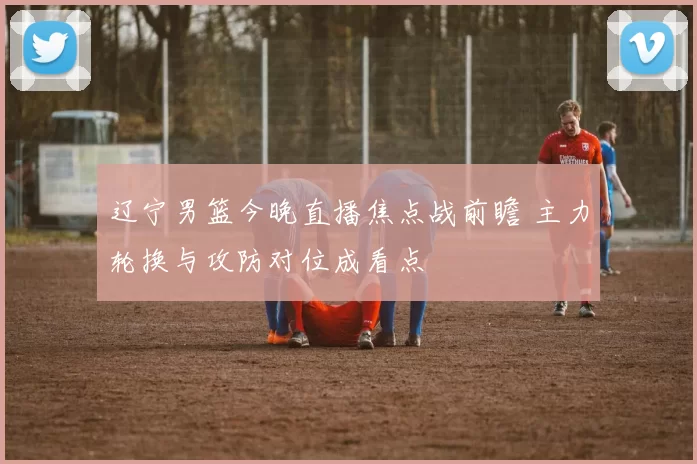 辽宁男篮今晚直播焦点战前瞻 主力轮换与攻防对位成看点