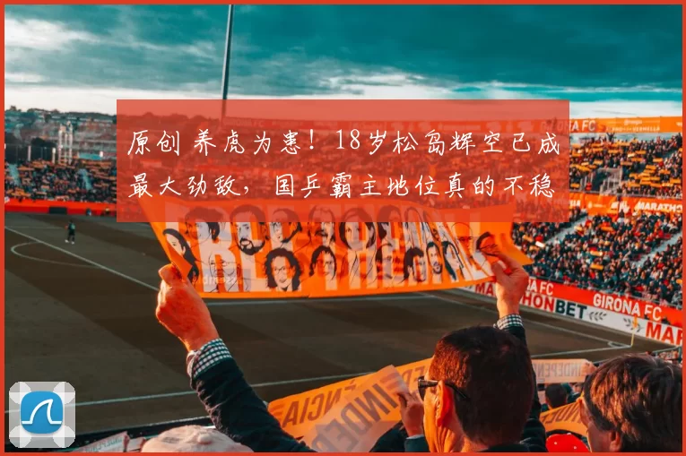 原创 养虎为患！18岁松岛辉空已成最大劲敌，国乒霸主地位真的不稳了？