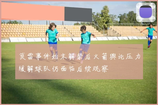 莫雷事件始末解禁后火箭舆论压力缓解球队仍面临后续观察