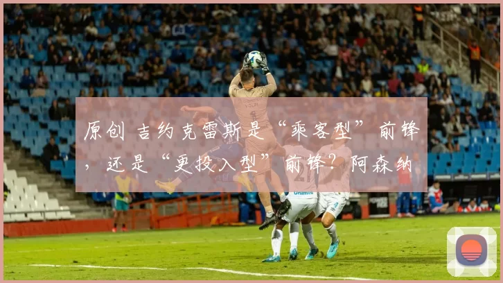 原创 吉约克雷斯是“乘客型”前锋，还是“更投入型”前锋？阿森纳前锋问题已达“临界点”。