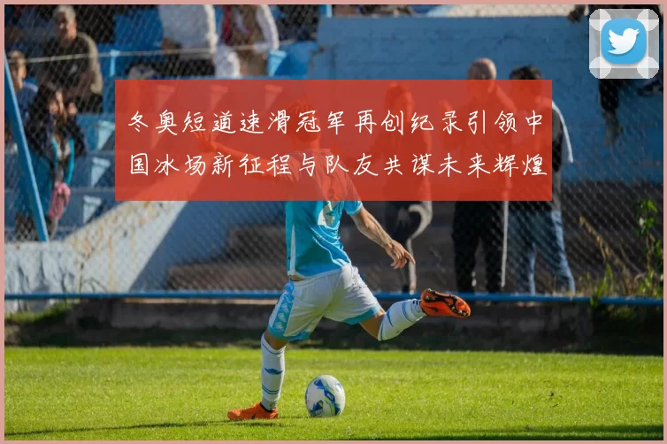 冬奥短道速滑冠军再创纪录引领中国冰场新征程与队友共谋未来辉煌