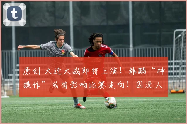 原创 大连大战即将上演！韩鹏“神操作”或将影响比赛走向！因没人用了