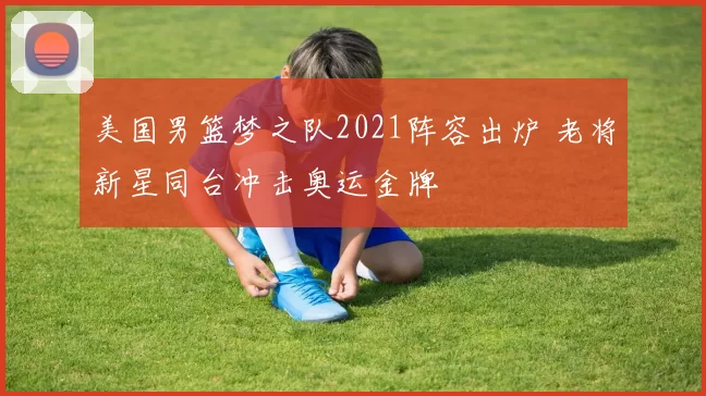 美国男篮梦之队2021阵容出炉 老将新星同台冲击奥运金牌