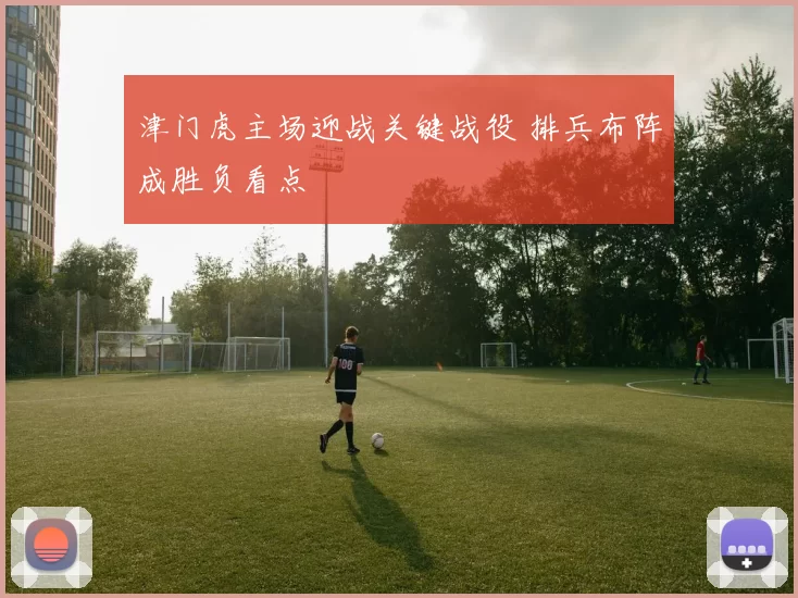 津门虎主场迎战关键战役 排兵布阵成胜负看点