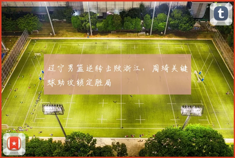 辽宁男篮逆转击败浙江，周琦关键球助攻锁定胜局