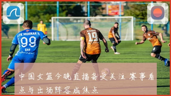 中国女篮今晚直播备受关注 赛事看点与出场阵容成焦点