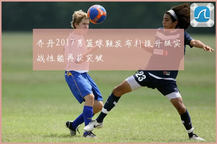 乔丹2017男篮球鞋发布科技升级实战性能再获突破