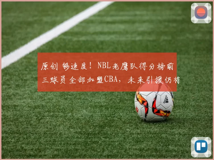 原创 够速度！NBL老鹰队得分榜前三球员全部加盟CBA，未来引援仍将继续