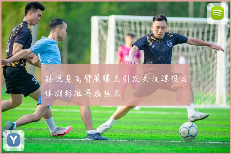 孙悦身高臂展曝光引发关注退役后体测标准再成焦点