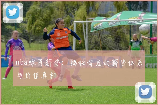 nba球员薪资：揭秘背后的薪资体系与价值真相