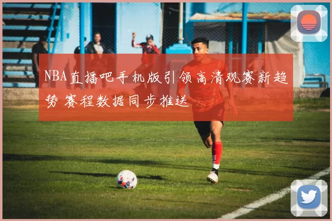 NBA直播吧手机版引领高清观赛新趋势 赛程数据同步推送