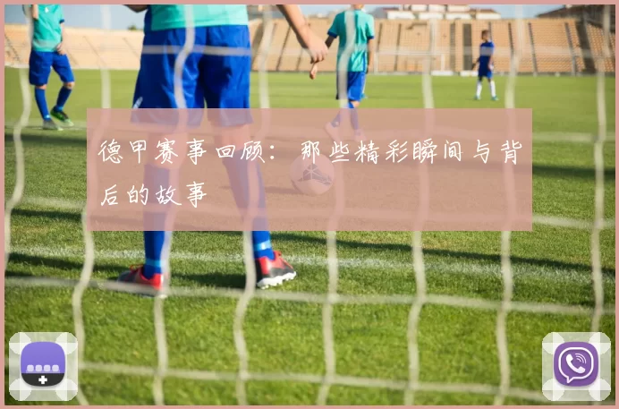 德甲赛事回顾：那些精彩瞬间与背后的故事