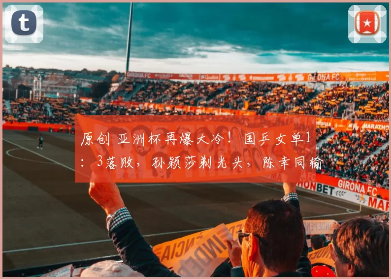 原创 亚洲杯再爆大冷！国乒女单1：3落败，孙颖莎剃光头，陈幸同输局
