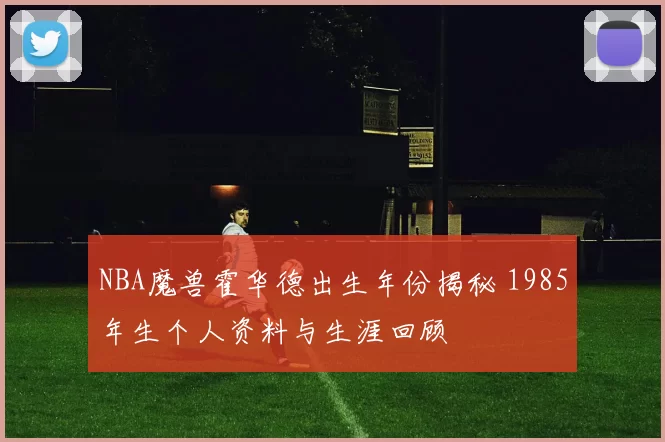NBA魔兽霍华德出生年份揭秘 1985年生个人资料与生涯回顾