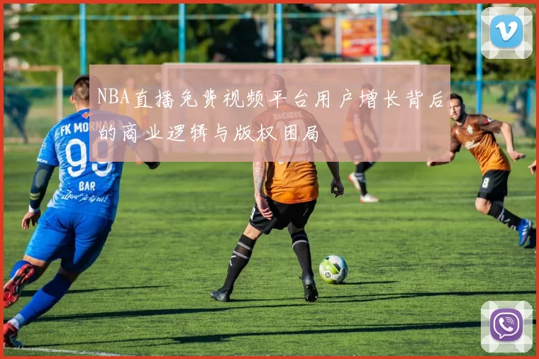 NBA直播免费视频平台用户增长背后的商业逻辑与版权困局