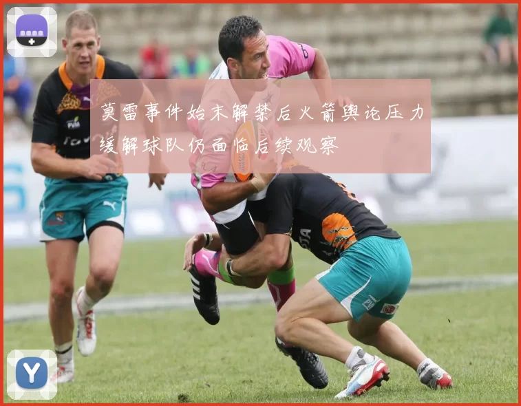 莫雷事件始末解禁后火箭舆论压力缓解球队仍面临后续观察