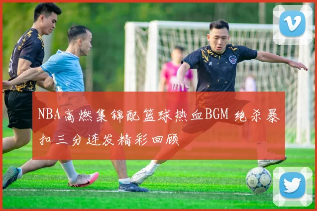 NBA高燃集锦配篮球热血BGM 绝杀暴扣三分连发精彩回顾
