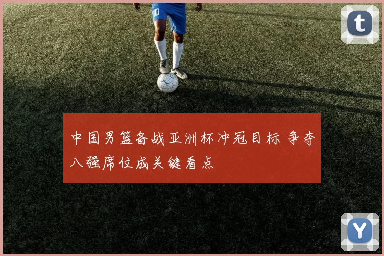 中国男篮备战亚洲杯冲冠目标 争夺八强席位成关键看点