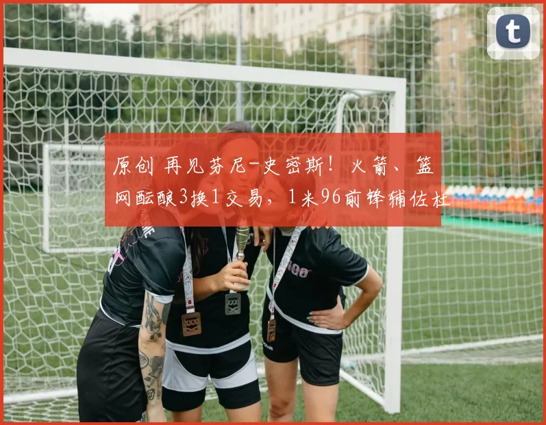 原创 再见芬尼-史密斯！火箭、篮网酝酿3换1交易，1米96前锋辅佐杜兰特争冠
