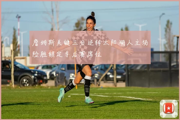 詹姆斯关键三分逆转太阳湖人主场险胜锁定季后赛席位