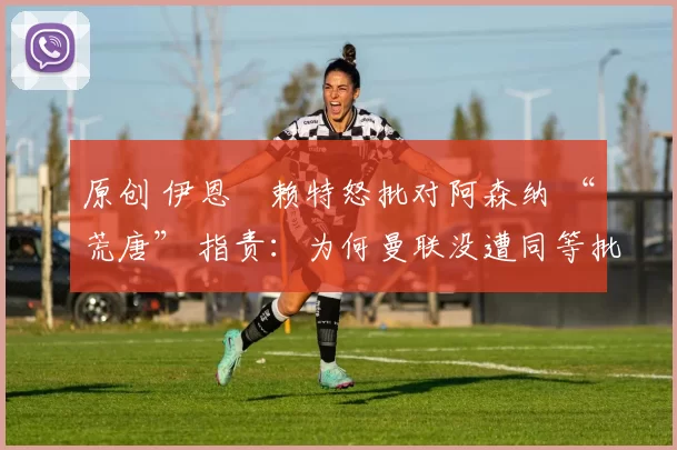 原创 伊恩・赖特怒批对阿森纳 “荒唐” 指责：为何曼联没遭同等批评？太可笑了